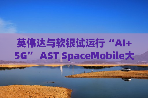 英伟达与软银试运行“AI+5G” AST SpaceMobile大涨超21%