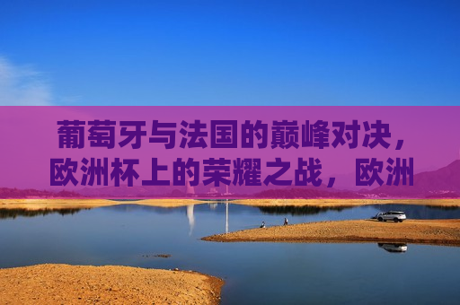 葡萄牙与法国的巅峰对决，欧洲杯上的荣耀之战，欧洲杯巅峰之战，葡萄牙与法国的荣耀对决，葡萄牙与法国对决，欧洲杯巅峰之战荣耀开启