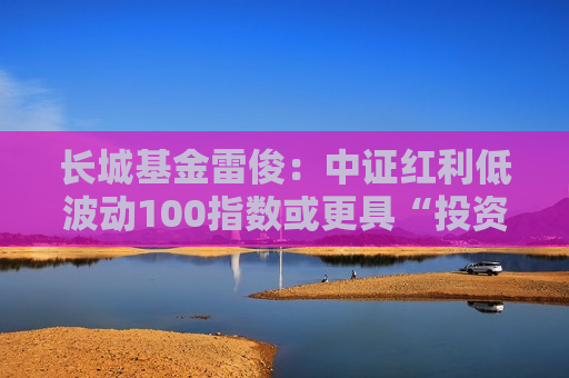 长城基金雷俊：中证红利低波动100指数或更具“投资属性”
