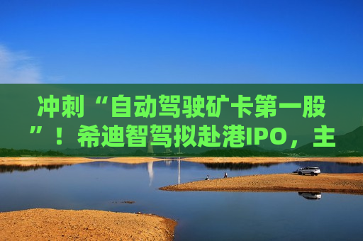冲刺“自动驾驶矿卡之一股”！希迪智驾拟赴港IPO，主业尚未摆脱亏损