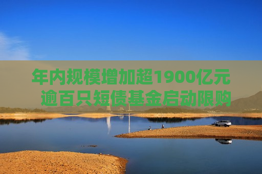 年内规模增加超1900亿元  逾百只短债基金启动限购