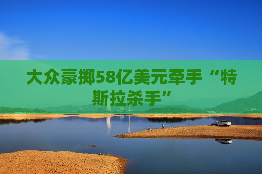 大众豪掷58亿美元牵手“特斯拉杀手”