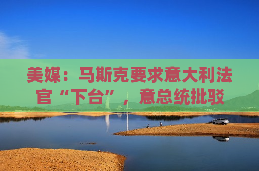 美媒：马斯克要求意大利法官“下台”，意总统批驳