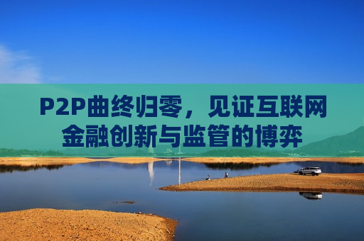 P2P曲终归零，见证互联网金融创新与监管的博弈