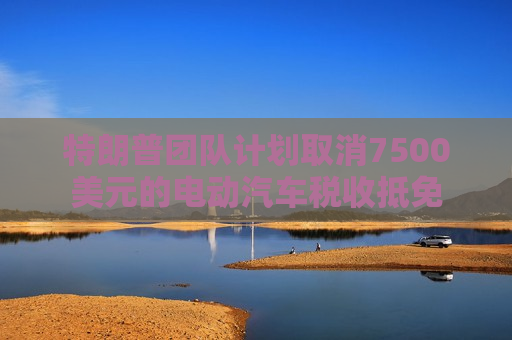 特朗普团队计划取消7500美元的电动汽车税收抵免
