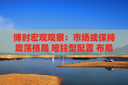 博时宏观观察：市场或保持震荡格局 哑铃型配置 布局红利和科技成长