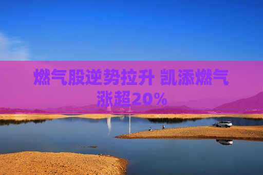 燃气股逆势拉升 凯添燃气涨超20%