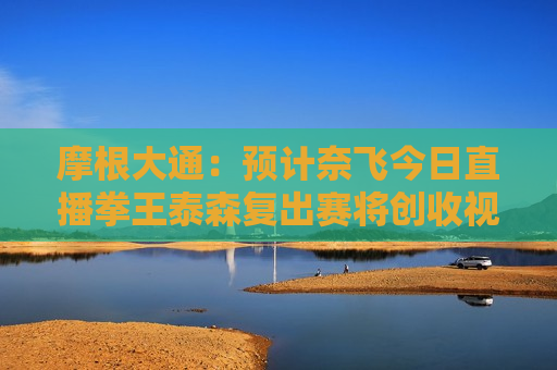 摩根大通：预计奈飞今日直播拳王泰森复出赛将创收视纪录 评级“增持”