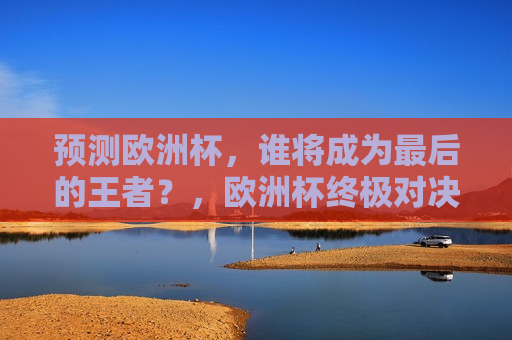 预测欧洲杯，谁将成为最后的王者？，欧洲杯终极对决，谁将成为最后的王者？，欧洲杯终极对决，谁将成为最后的王者？