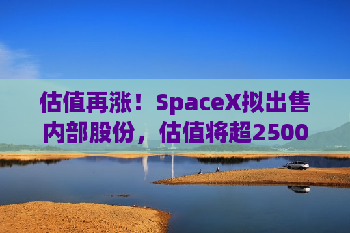 估值再涨！SpaceX拟出售内部股份，估值将超2500亿美元