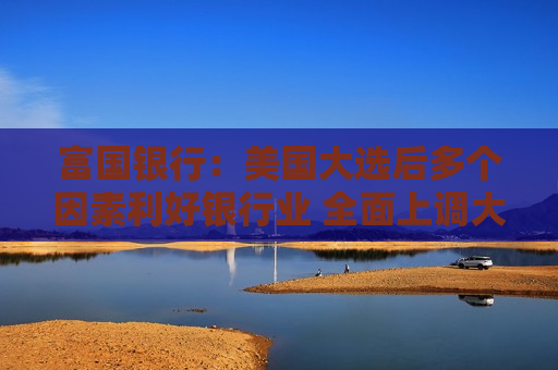 富国银行：美国大选后多个因素利好银行业 全面上调大盘银行股目标价