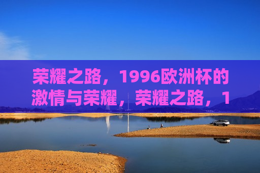 荣耀之路，1996欧洲杯的 *** 与荣耀，荣耀之路，1996年欧洲杯的 *** 绽放，荣耀之路，1996年欧洲杯的 *** 与荣耀绽放