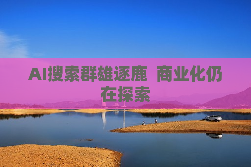 AI搜索群雄逐鹿  商业化仍在探索