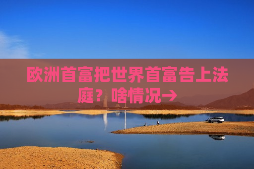 欧洲首富把世界首富告上法庭？啥情况→