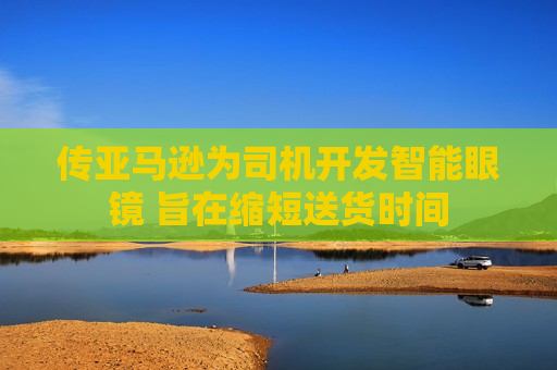 传亚马逊为司机开发智能眼镜 旨在缩短送货时间