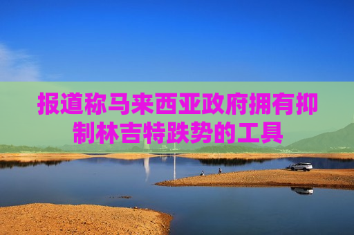 报道称马来西亚 *** 拥有抑制林吉特跌势的工具  第1张