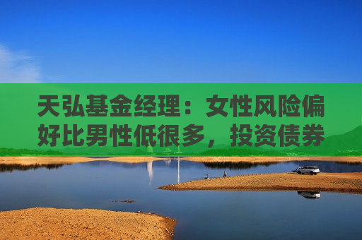 天弘基金经理：女性风险偏好比男性低很多，投资债券基金更有利家庭和谐