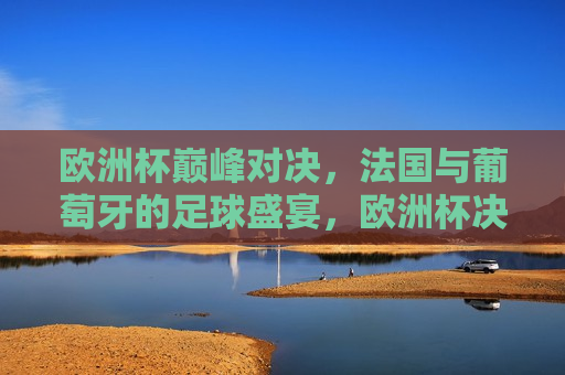 欧洲杯巅峰对决，法国与葡萄牙的足球盛宴，欧洲杯决赛，法国与葡萄牙的足球盛宴对决，欧洲杯决赛，法国与葡萄牙的巅峰对决