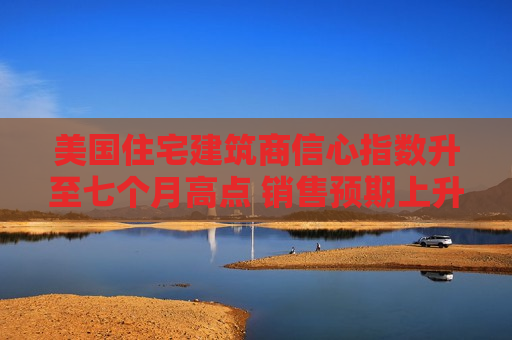 美国住宅建筑商信心指数升至七个月高点 销售预期上升  第1张