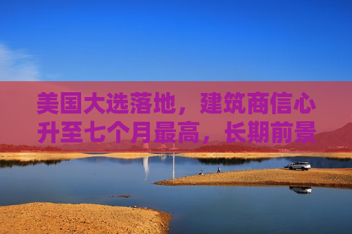 美国大选落地，建筑商信心升至七个月更高，长期前景更乐观
