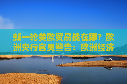 新一轮美欧贸易战在即？欧洲央行官员警告：欧洲经济可能陷入衰退
