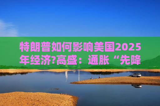 特朗普如何影响美国2025年经济?高盛：通胀“先降后升”、经济“前弱后强”