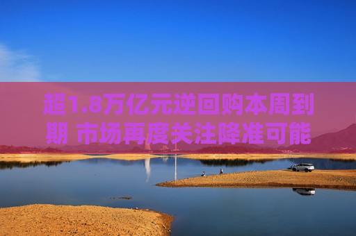 超1.8万亿元逆回购本周到期 市场再度关注降准可能