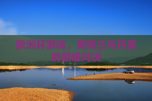 欧洲杯激战，英格兰与丹麦的巅峰对决