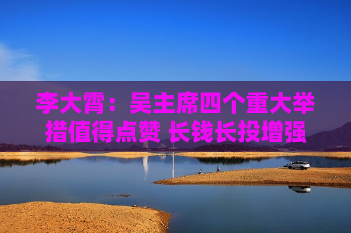 李大霄：吴主席四个重大举措值得点赞 长钱长投增强股市内在稳定性 若加大落实力度中国股市稳定值得期待  第1张