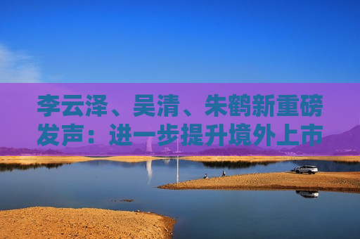 李云泽、吴清、朱鹤新重磅发声：进一步提升境外上市备案效率，继续拓展与境外市场互联互通