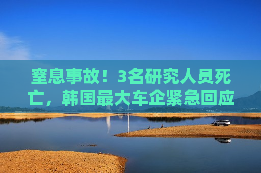 窒息事故！3名研究人员死亡，韩国更大车企紧急回应
