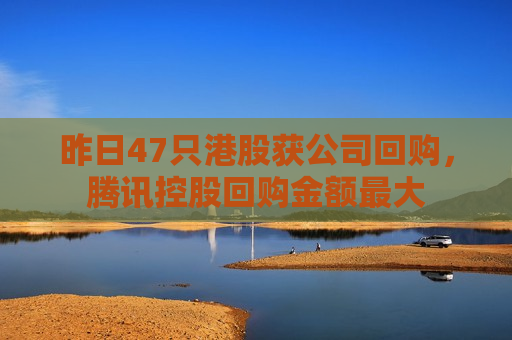 昨日47只港股获公司回购，腾讯控股回购金额更大
