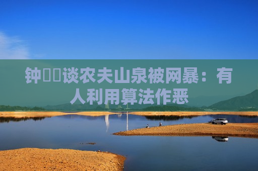 钟睒睒谈农夫山泉被网暴：有人利用算法作恶