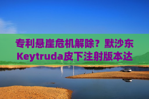 专利悬崖危机解除？默沙东Keytruda皮下注射版本达到3期试验主要终点