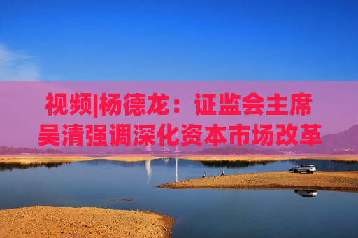 视频|杨德龙： *** 主席吴清强调深化资本市场改革 为经济高质量发展积极贡献力量