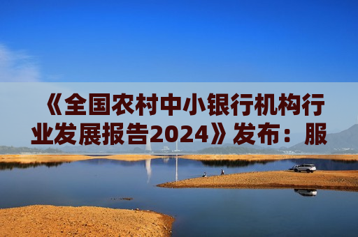 《全国农村中小银行机构行业发展报告2024》发布：服务乡村全面振兴，扎实做好“五篇大文章”