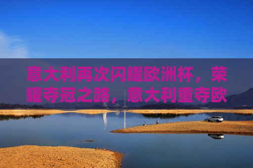 意大利再次闪耀欧洲杯，荣耀夺冠之路，意大利重夺欧洲杯，荣耀之路的再次闪耀，意大利重夺欧洲杯荣耀之路闪耀再现