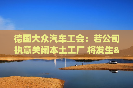 德国大众汽车工会：若公司执意关闭本土工厂 将发生"前所未见"冲突