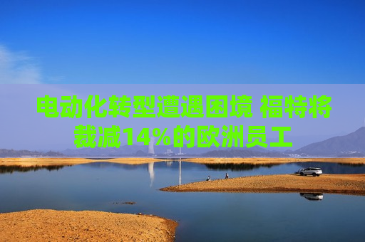 电动化转型遭遇困境 福特将裁减14%的欧洲员工