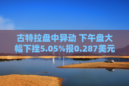 古特拉盘中异动 下午盘大幅下挫5.05%报0.287美元