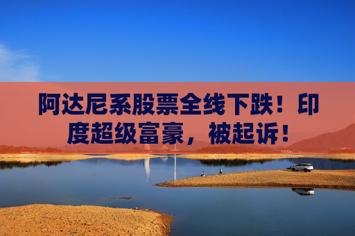 阿达尼系股票全线下跌！印度超级富豪，被起诉！