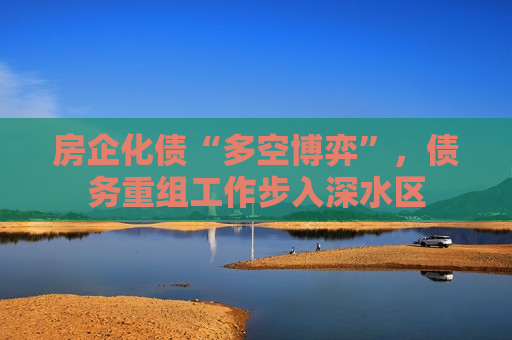 房企化债“多空博弈”，债务重组工作步入深水区