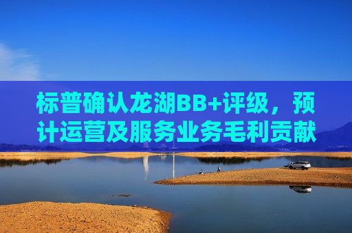 标普确认龙湖BB+评级，预计运营及服务业务毛利贡献超六成
