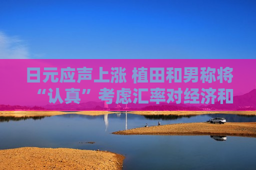 日元应声上涨 植田和男称将“认真”考虑汇率对经济和物价影响