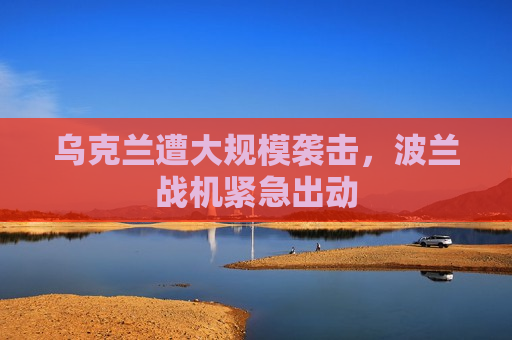 乌克兰遭大规模袭击，波兰战机紧急出动
