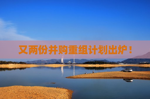又两份并购重组计划出炉！
