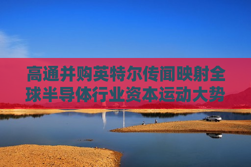 高通并购英特尔传闻映射全球半导体行业资本运动大势