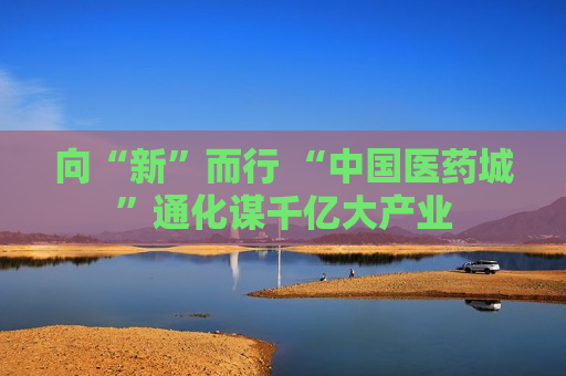 向“新”而行 “中国医药城”通化谋千亿大产业