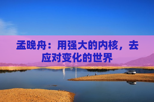孟晚舟：用强大的内核，去应对变化的世界