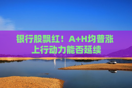 银行股飘红！A+H均普涨 上行动力能否延续